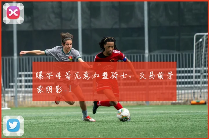 曝字母哥无意加盟骑士，交易前景蒙阴影_1