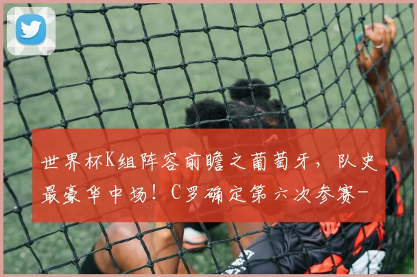 世界杯K组阵容前瞻之葡萄牙，队史最豪华中场！C罗确定第六次参赛