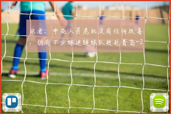 记者：申花人员危机没有任何改善，仍有不少球迷随球队赶赴青岛