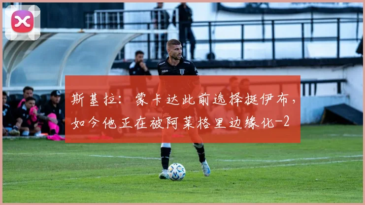 斯基拉：蒙卡达此前选择挺伊布，如今他正在被阿莱格里边缘化