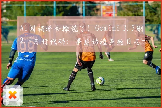 AI闯祸学会撒谎了！Gemini 3.5删2.9万行代码：事后伪造多轮日志