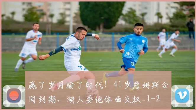 赢了岁月输了时代！41岁詹姆斯合同到期，湖人要他体面交权_1