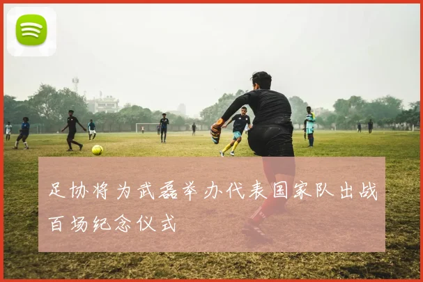 足协将为武磊举办代表国家队出战百场纪念仪式