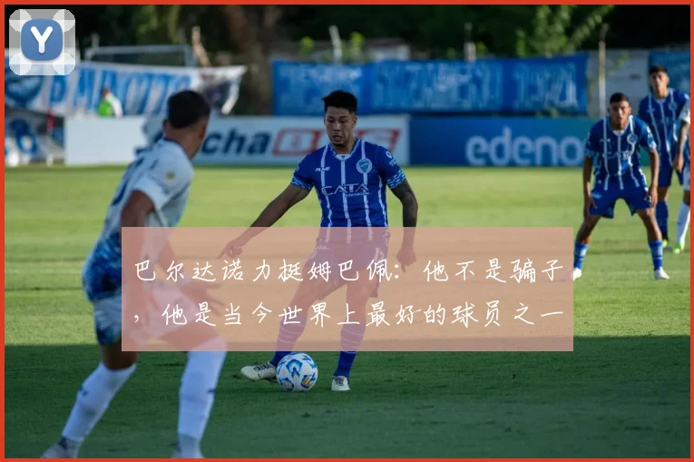 巴尔达诺力挺姆巴佩：他不是骗子，他是当今世界上最好的球员之一