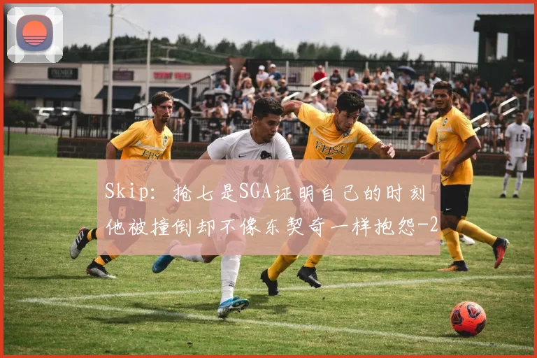 Skip:抢七是SGA证明自己的时刻 他被撞倒却不像东契奇一样抱怨