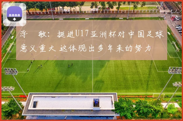浮嶋敏：挺进U17亚洲杯对中国足球意义重大 这体现出多年来的努力