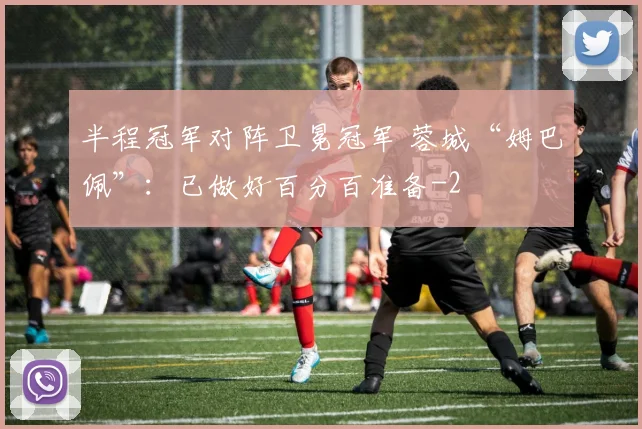 半程冠军对阵卫冕冠军 蓉城“姆巴佩”：已做好百分百准备