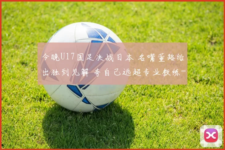 今晚U17国足决战日本 名嘴董路给出独到见解 夸自己远超专业教练