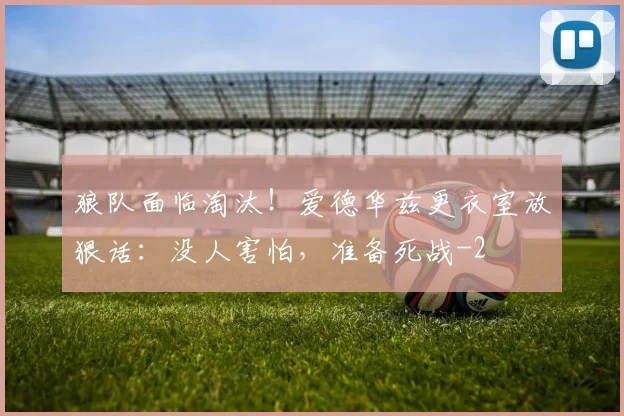 狼队面临淘汰！爱德华兹更衣室放狠话：没人害怕，准备死战