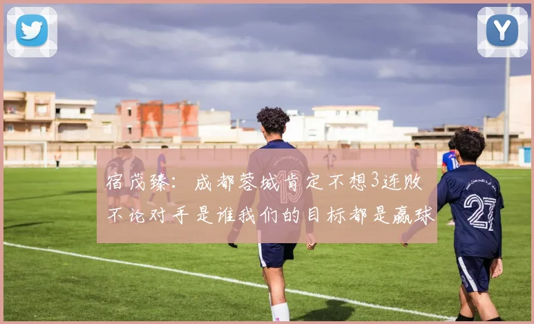 宿茂臻：成都蓉城肯定不想3连败 不论对手是谁我们的目标都是赢球