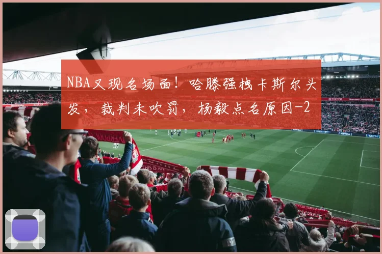 NBA又现名场面！哈滕强拽卡斯尔头发，裁判未吹罚，杨毅点名原因