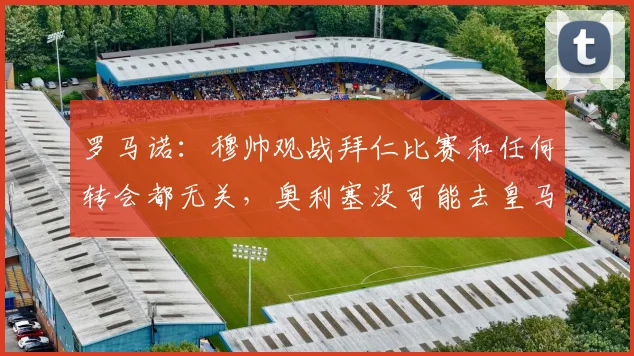 罗马诺：穆帅观战拜仁比赛和任何转会都无关，奥利塞没可能去皇马