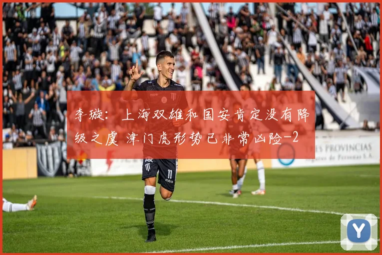 李璇：上海双雄和国安肯定没有降级之虞 津门虎形势已非常凶险