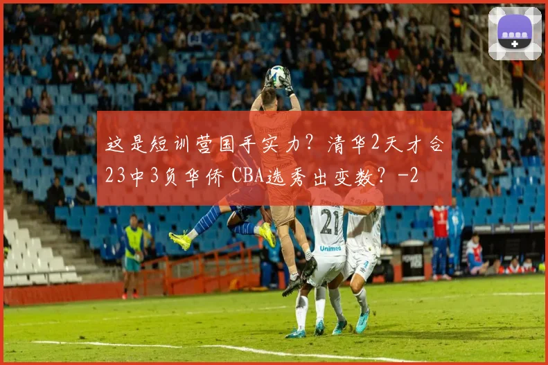 这是短训营国手实力？清华2天才合23中3负华侨 CBA选秀出变数？