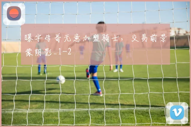 曝字母哥无意加盟骑士，交易前景蒙阴影_1