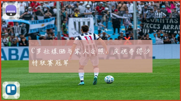 C罗社媒晒与家人合照，庆祝夺得沙特联赛冠军