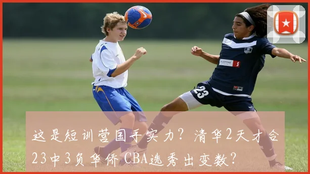这是短训营国手实力？清华2天才合23中3负华侨 CBA选秀出变数？