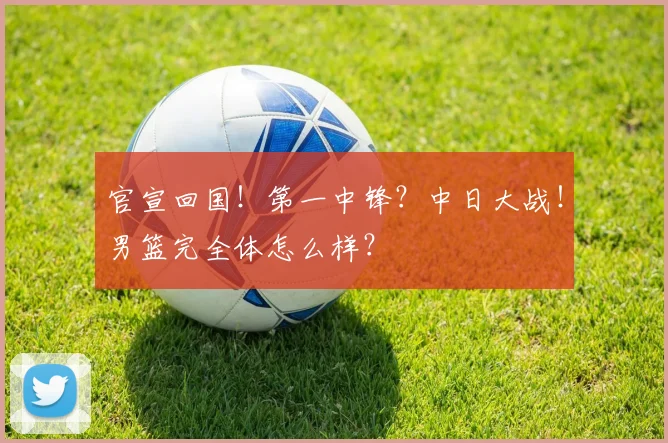 官宣回国！第一中锋？中日大战！男篮完全体怎么样？