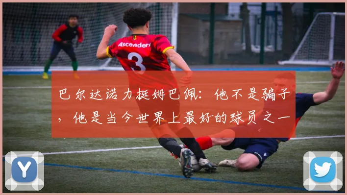 巴尔达诺力挺姆巴佩：他不是骗子，他是当今世界上最好的球员之一