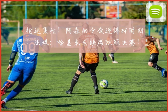 枪迷集结！阿森纳今夜迎捧杯时刻！法媒：哈基米或缺席欧冠决赛！