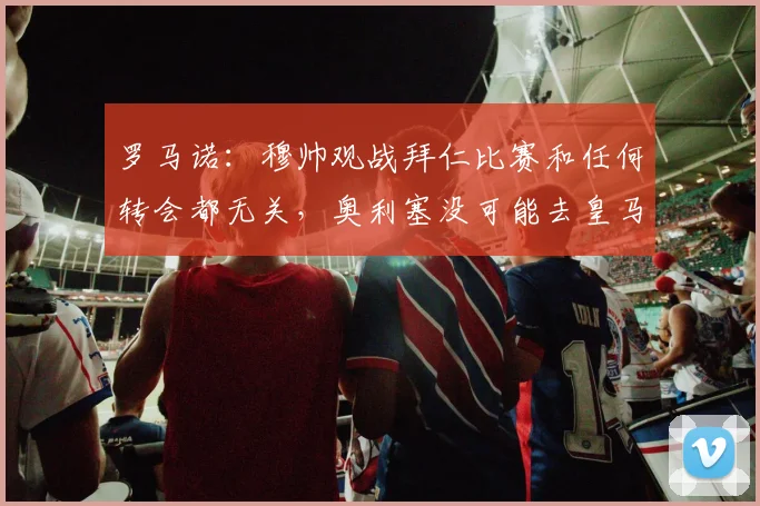 罗马诺：穆帅观战拜仁比赛和任何转会都无关，奥利塞没可能去皇马