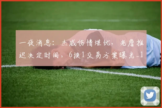 一夜消息:杰威伤情堪忧,老詹推迟决定时间,6换1交易方案曝光_1