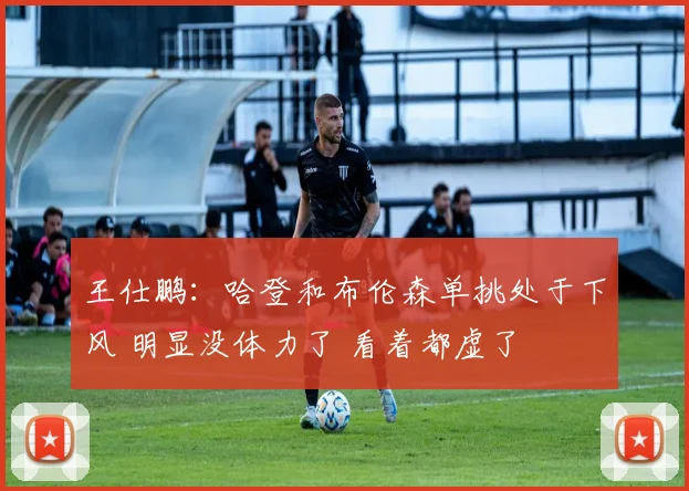 王仕鹏：哈登和布伦森单挑处于下风 明显没体力了 看着都虚了