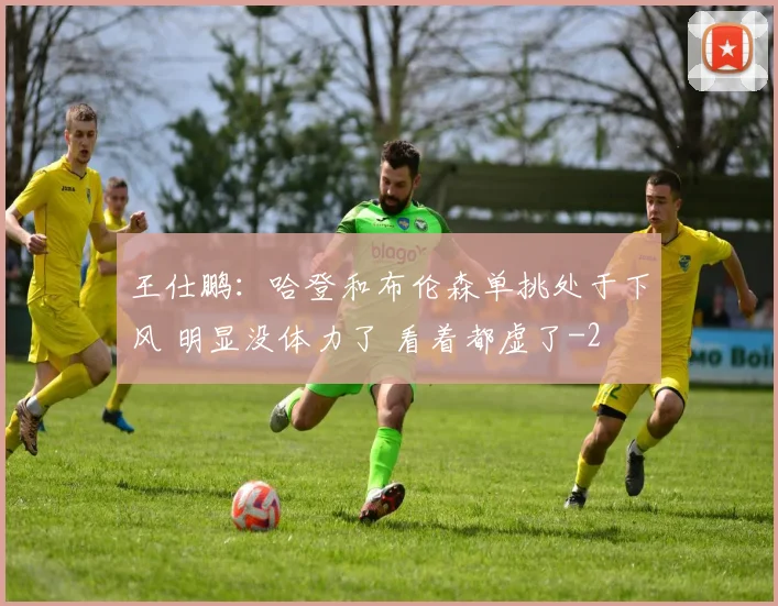 王仕鹏：哈登和布伦森单挑处于下风 明显没体力了 看着都虚了