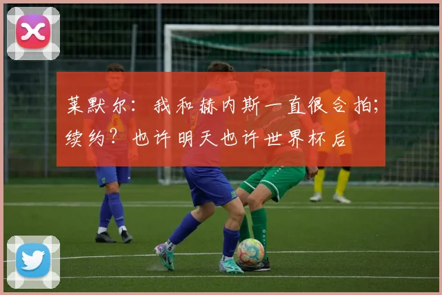 莱默尔:我和赫内斯一直很合拍;续约?也许明天也许世界杯后