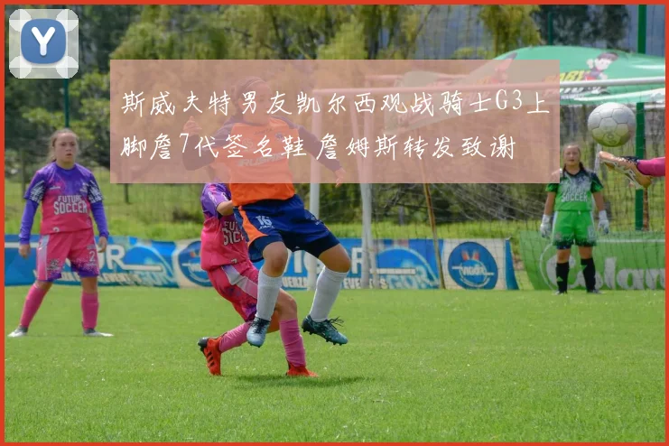 斯威夫特男友凯尔西观战骑士G3上脚詹7代签名鞋 詹姆斯转发致谢