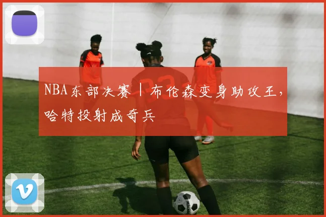NBA东部决赛｜布伦森变身助攻王，哈特投射成奇兵