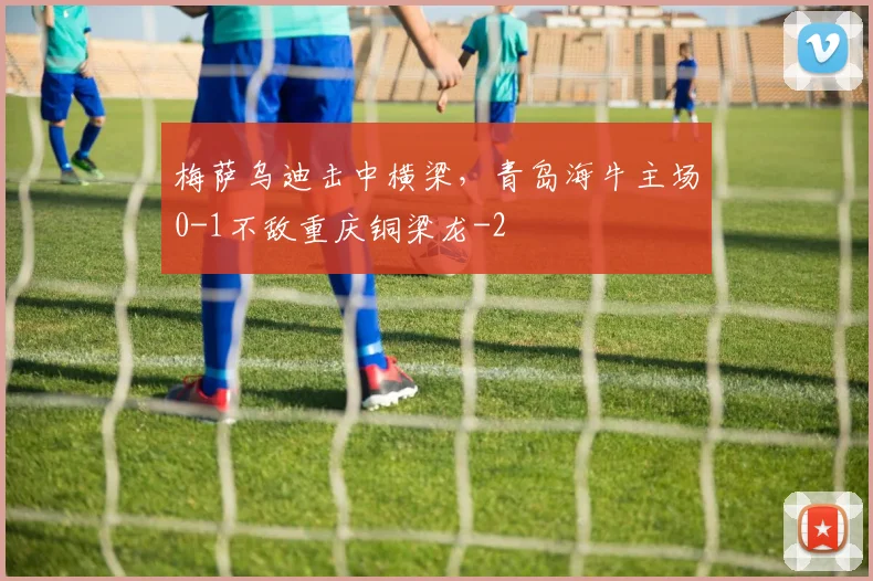 梅萨乌迪击中横梁，青岛海牛主场0-1不敌重庆铜梁龙