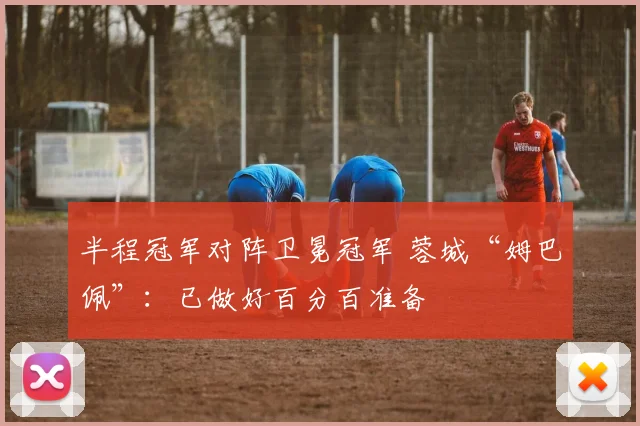 半程冠军对阵卫冕冠军 蓉城“姆巴佩”：已做好百分百准备