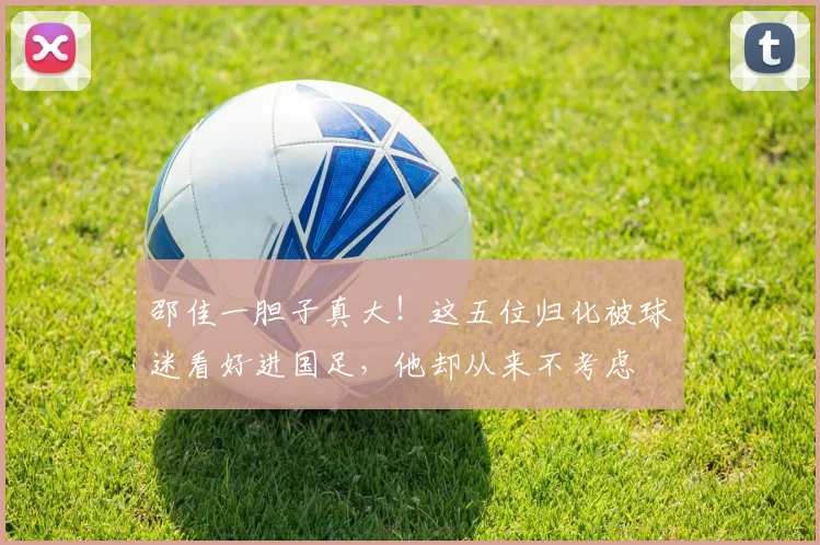 邵佳一胆子真大！这五位归化被球迷看好进国足，他却从来不考虑