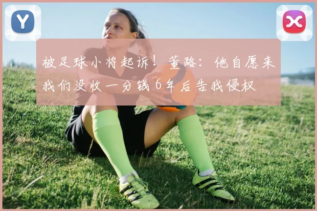 被足球小将起诉！董路：他自愿来我们没收一分钱 6年后告我侵权