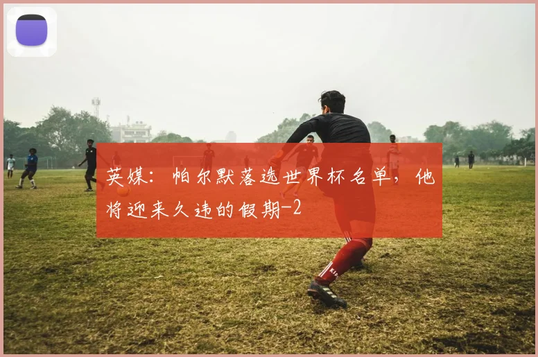 英媒：帕尔默落选世界杯名单，他将迎来久违的假期