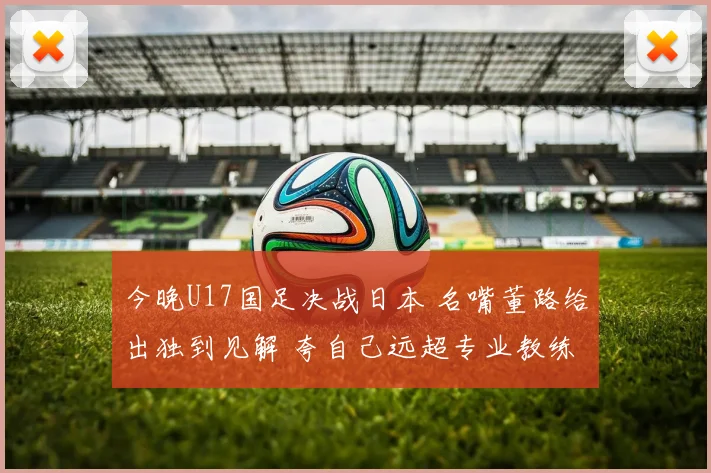 今晚U17国足决战日本 名嘴董路给出独到见解 夸自己远超专业教练