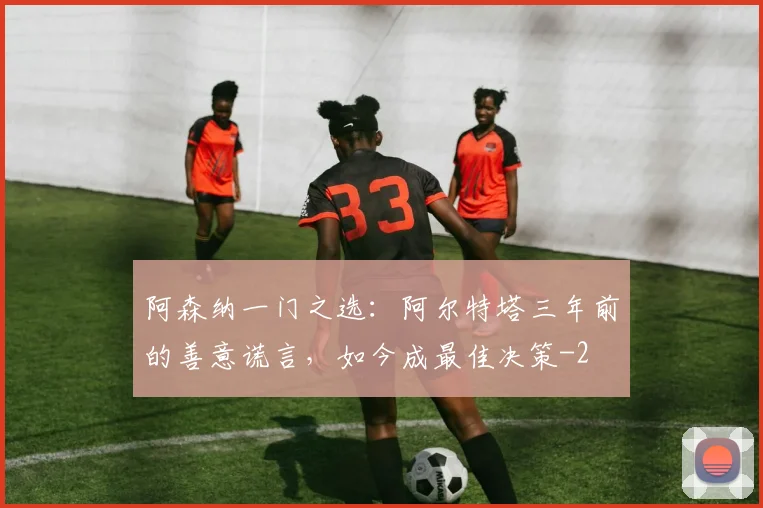 阿森纳一门之选：阿尔特塔三年前的善意谎言，如今成最佳决策