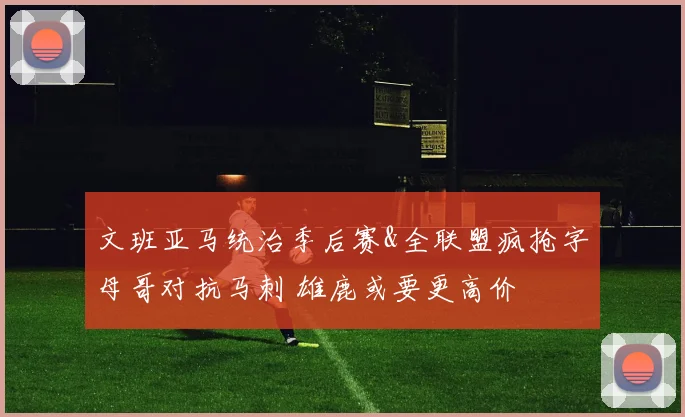 文班亚马统治季后赛&全联盟疯抢字母哥对抗马刺 雄鹿或要更高价