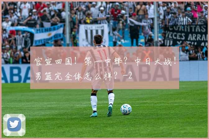官宣回国！第一中锋？中日大战！男篮完全体怎么样？