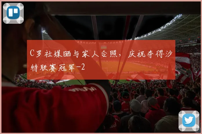 C罗社媒晒与家人合照，庆祝夺得沙特联赛冠军
