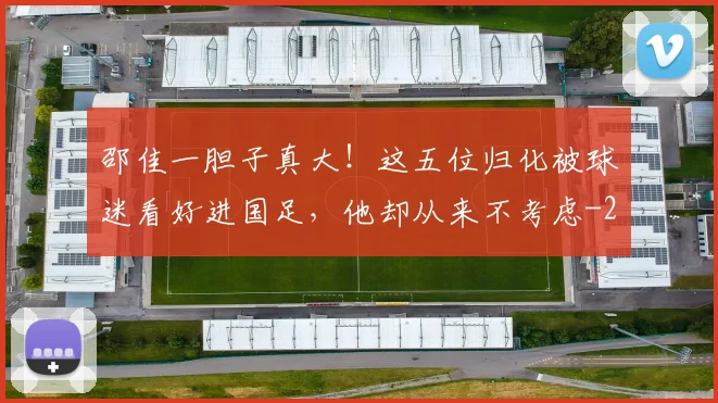 邵佳一胆子真大！这五位归化被球迷看好进国足，他却从来不考虑