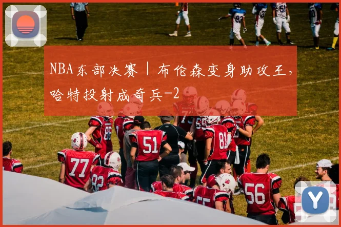 NBA东部决赛｜布伦森变身助攻王，哈特投射成奇兵