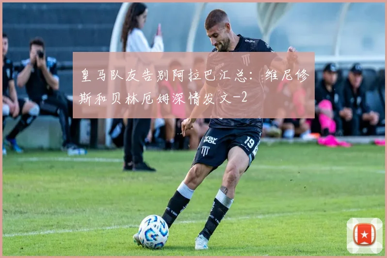 皇马队友告别阿拉巴汇总：维尼修斯和贝林厄姆深情发文