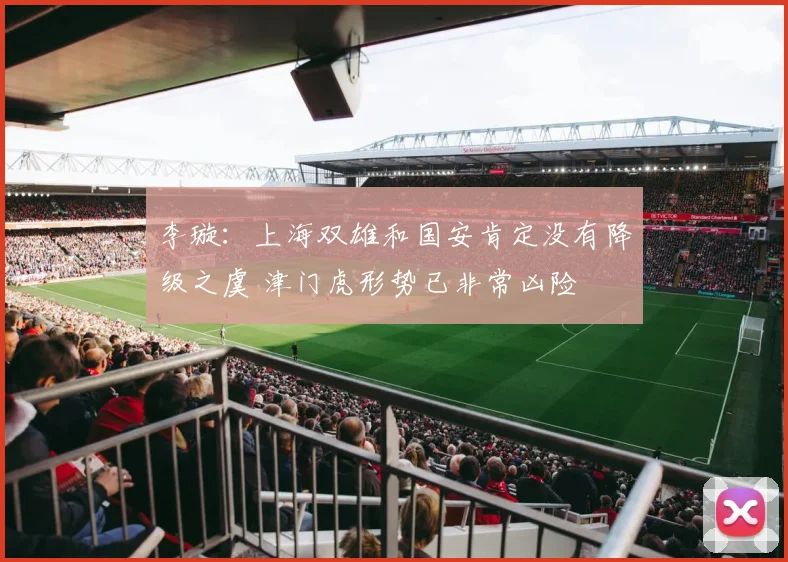 李璇：上海双雄和国安肯定没有降级之虞 津门虎形势已非常凶险