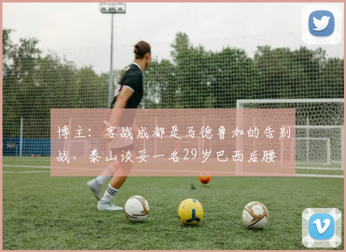 博主：客战成都是马德鲁加的告别战，泰山谈妥一名29岁巴西后腰