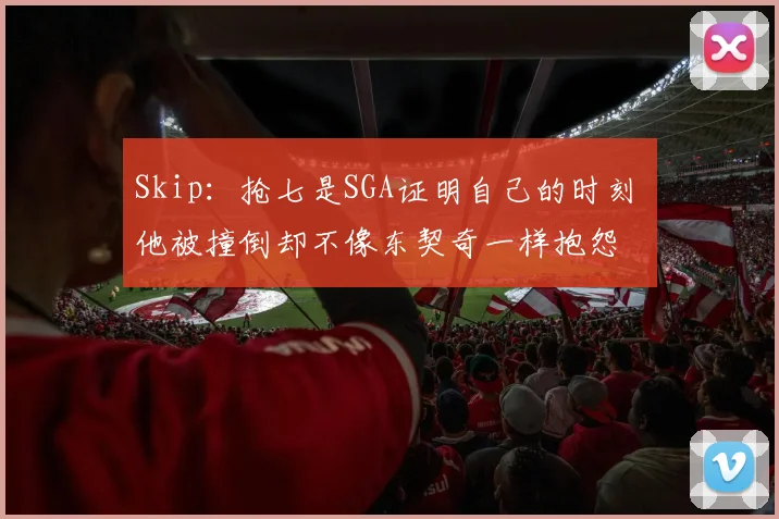 Skip:抢七是SGA证明自己的时刻 他被撞倒却不像东契奇一样抱怨
