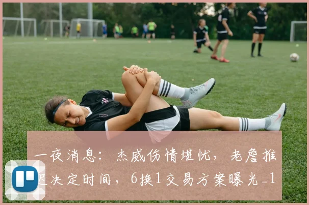 一夜消息：杰威伤情堪忧，老詹推迟决定时间，6换1交易方案曝光_1