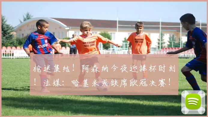 枪迷集结！阿森纳今夜迎捧杯时刻！法媒：哈基米或缺席欧冠决赛！