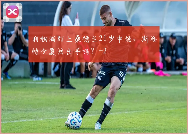 利物浦盯上桑德兰21岁中场，斯洛特今夏该出手吗？